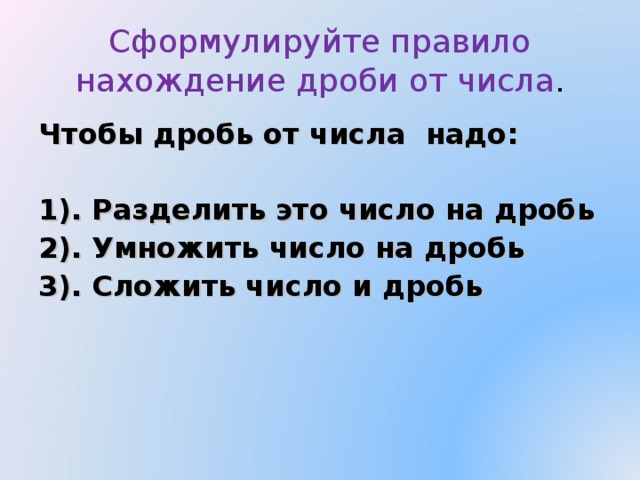 Сформулируйте правило нахождение дроби от числа . Чтобы дробь от числа надо:  1). Разделить это число на дробь 2). Умножить число на дробь 3). Сложить число и дробь 