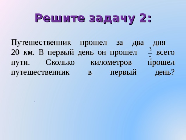 Решите задачу 2:     Путешественник прошел за два дня  20 км. В первый день он прошел всего пути. Сколько километров прошел путешественник в первый день?   