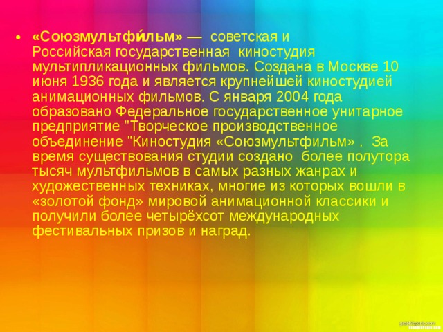 «Союзмультфи́льм»  —  советская и  Российская государственная  киностудия мультипликационных фильмов. Создана в Москве 10 июня 1936 года и является крупнейшей киностудией анимационных фильмов. С января 2004 года образовано Федеральное государственное унитарное предприятие 
