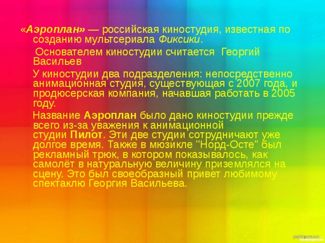  « Аэроплан»  — российская киностудия, известная по созданию мультсериала  Фиксики .  Основателем киностудии считается  Георгий Васильев  У киностудии два подразделения: непосредственно анимационная студия, существующая с 2007 года, и продюсерская компания, начавшая работать в 2005 году.  Название  Аэроплан  было дано киностудии прежде всего из-за уважения к анимационной студии  Пилот . Эти две студии сотрудничают уже долгое время. Также в мюзикле ''Норд-Осте'' был рекламный трюк, в котором показывалось, как самолёт в натуральную величину приземлялся на сцену. Это был своеобразный привет любимому спектаклю Георгия Васильева. 