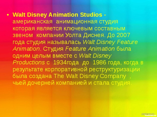 Walt Disney Animation Studios - американская   анимационная студия которая является ключевым составным звеном  компании Уолта Диснея. До 2007  года студия называлась  Walt Disney Feature Animation . Студия  Feature Animation  была одним целым вместе с  Walt Disney Productions  с  1934года до  1986 года, когда в результате корпоративной реструктуризации была создана  The Walt Disney Company , чьей дочерней компанией и стала студия. 