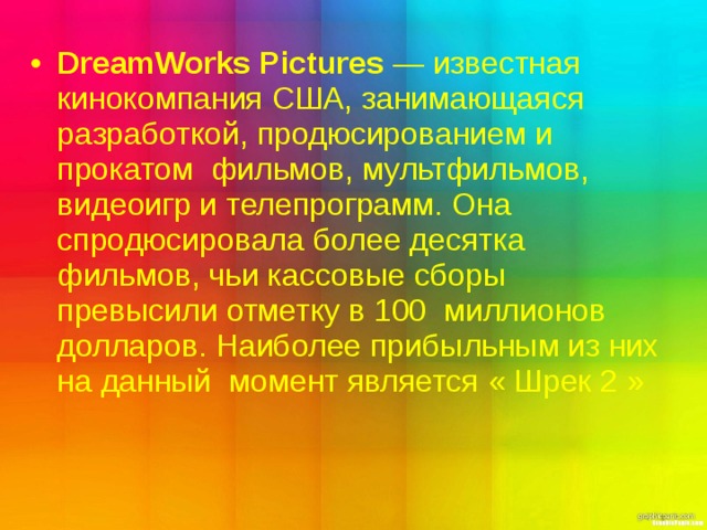 DreamWorks Pictures  — известная   кинокомпания США, занимающаяся разработкой, продюсированием и прокатом  фильмов, мультфильмов, видеоигр и телепрограмм. Она спродюсировала более десятка фильмов, чьи кассовые сборы превысили отметку в 100  миллионов  долларов. Наиболее прибыльным из них на данный момент является « Шрек 2  » 