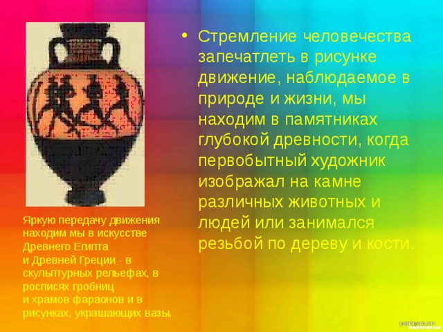 Стремление человечества запечатлеть в рисунке движение, наблюдаемое в природе и жизни, мы находим в памятниках глубокой древности, когда первобытный художник изображал на камне различных животных и людей или занимался резьбой по дереву и кости.  Яркую передачу движения находим мы в искусстве Древнего Египта и Древней Греции - в скульптурных рельефах, в росписях гробниц и храмов фараонов и в рисунках, украшающих вазы. 