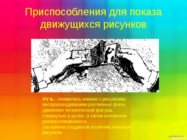 Приспособления для показа движущихся рисунков XV в. - появились книжки с рисунками, воспроизводившими различные фазы движения человеческой фигуры. Свернутые в рулон, а затем мгновенно разворачивавшиеся, эти книжки создавали иллюзию оживших рисунков. 
