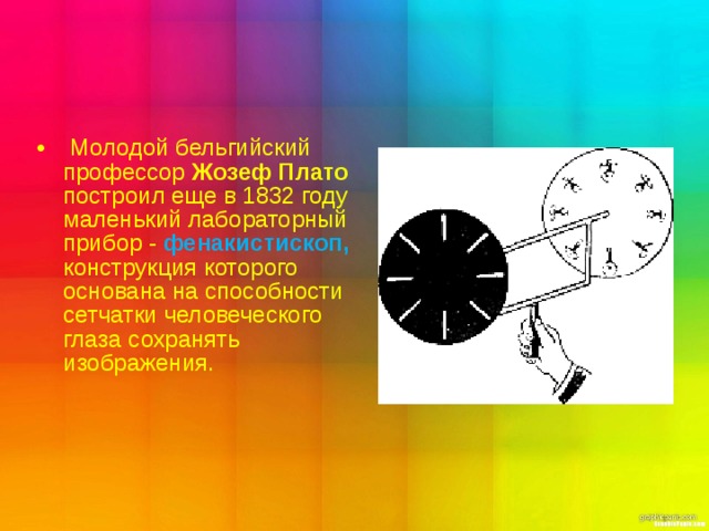    Молодой бельгийский профессор Жозеф Плато построил еще в 1832 году маленький лабораторный прибор - фенакистископ,  конструкция которого основана на способности сетчатки человеческого глаза сохранять изображения. 