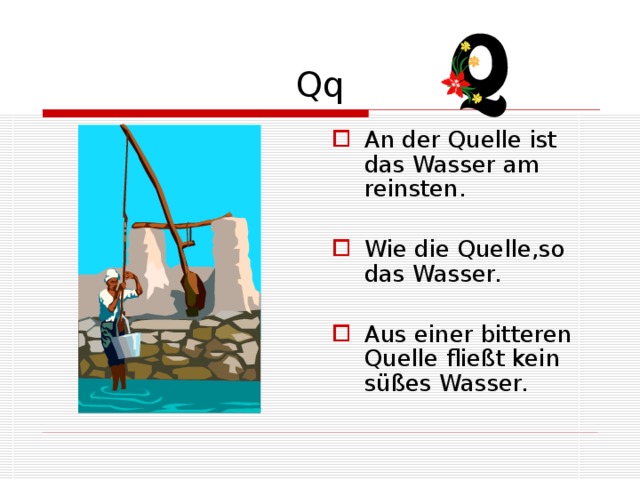 Qq An der Quelle ist das Wasser am reinsten. Wie die Quelle,so das Wasser. Aus einer bitteren Quelle fließt kein süßes Wasser. 