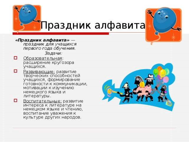 Праздник алфавита.  «Праздник алфавита» — праздник для учащихся первого года обучения.  Задачи: Образовательная : расширение кругозора учащихся. Развивающие: развитие творческих способностей учащихся, формирование готовности к коммуникации, мотивации к изучению немецкого языка и литературы. Воспитательные: развитие интереса к литературе на немецком языке и чтению, воспитание уважения к культуре других народов. 