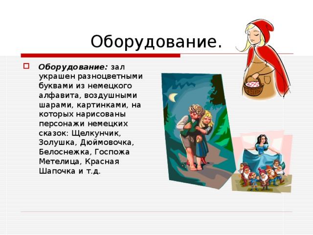 Оборудование. Оборудование: зал украшен разноцветными буквами из немецкого алфавита, воздушными шарами, картинками, на которых нарисованы персонажи немецких сказок: Щелкунчик, Золушка, Дюймовочка, Белоснежка, Госпожа Метелица, Красная Шапочка и т.д. 