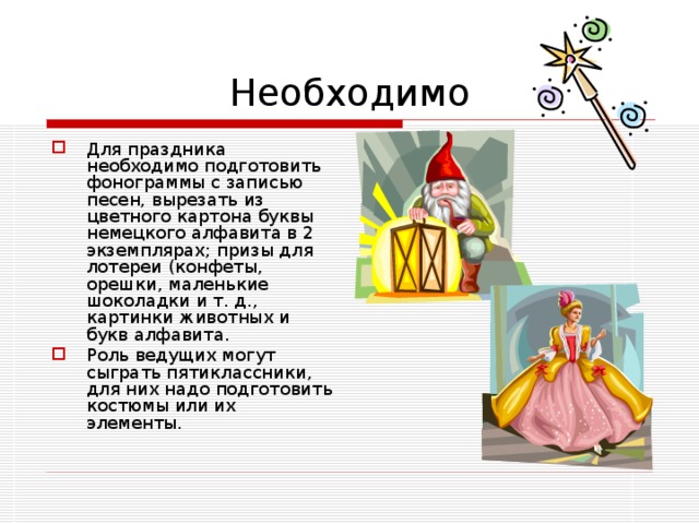 Необходимо Для праздника необходимо подготовить фонограммы с записью песен, вырезать из цветного картона буквы немецкого алфавита в 2 экземплярах; призы для лотереи (конфеты, орешки, маленькие шоколадки и т. д., картинки животных и букв алфавита. Роль ведущих могут сыграть пятиклассники, для них надо подготовить костюмы или их элементы. 