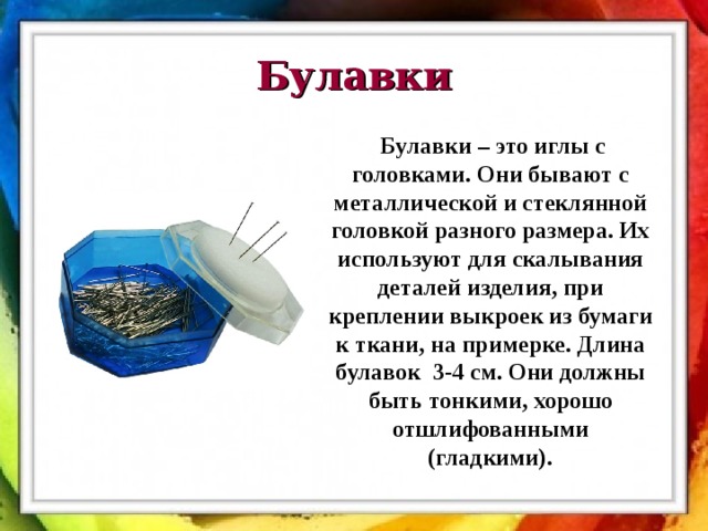 Булавки Булавки – это иглы с головками. Они бывают с металлической и стеклянной головкой разного размера. Их используют для скалывания деталей изделия, при креплении выкроек из бумаги к ткани, на примерке. Длина булавок 3-4 см. Они должны быть тонкими, хорошо отшлифованными (гладкими). 