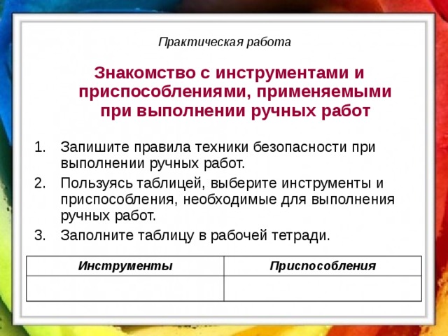 Практическая работа  Знакомство с инструментами и приспособлениями, применяемыми при выполнении ручных работ Запишите правила техники безопасности при выполнении ручных работ. Пользуясь таблицей, выберите инструменты и приспособления, необходимые для выполнения ручных работ. Заполните таблицу в рабочей тетради. Инструменты Приспособления 