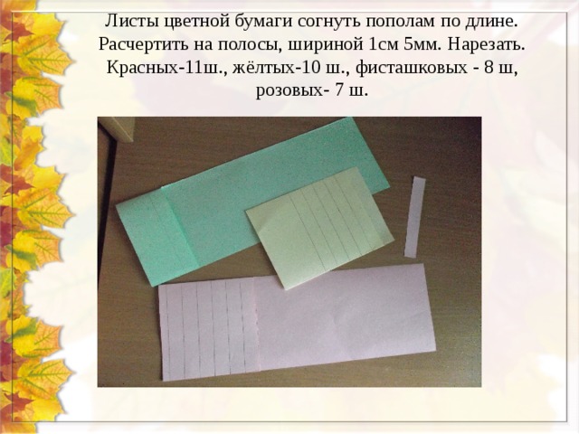 Листы цветной бумаги согнуть пополам по длине. Расчертить на полосы, шириной 1см 5мм. Нарезать. Красных-11ш., жёлтых-10 ш., фисташковых - 8 ш, розовых- 7 ш. 