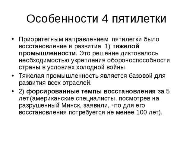 Особенности 4 пятилетки Приоритетным направлением пятилетки было восстановление и развитие 1) тяжелой промышленности . Это решение диктовалось необходимостью укрепления обороноспособности страны в условиях холодной войны. Тяжелая промышленность является базовой для развития всех отраслей. 2) форсированные темпы восстановления за 5 лет.(американские специалисты, посмотрев на разрушенный Минск, заявили, что для его восстановления потребуется не менее 100 лет).   