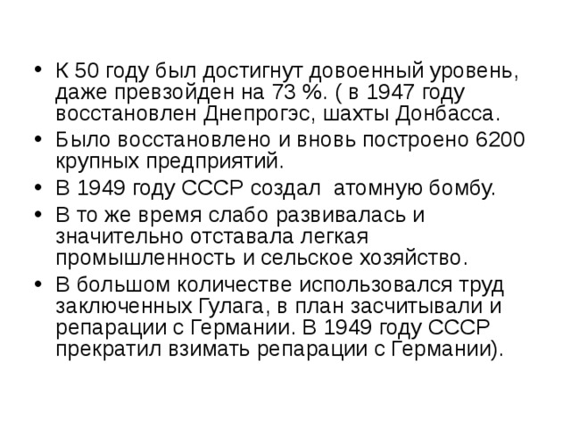 К 50 году был достигнут довоенный уровень, даже превзойден на 73 %. ( в 1947 году восстановлен Днепрогэс, шахты Донбасса. Было восстановлено и вновь построено 6200 крупных предприятий. В 1949 году СССР создал атомную бомбу. В то же время слабо развивалась и значительно отставала легкая промышленность и сельское хозяйство. В большом количестве использовался труд заключенных Гулага, в план засчитывали и репарации с Германии. В 1949 году СССР прекратил взимать репарации с Германии). 