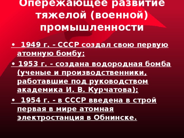 Опережающее развитие тяжелой (военной) промышленности • 1949 г. - СССР создал свою первую атомную бомбу; • 1953 г. - создана водородная бомба (ученые и производственники, работавшие под руководством академика И. В. Курчатова); • 1954 г. - в СССР введена в строй первая в мире атомная электростанция в Обнинске. 
