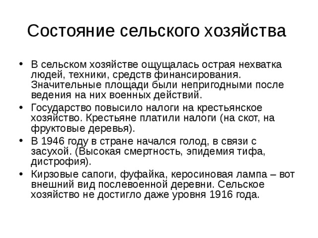 Состояние сельского хозяйства В сельском хозяйстве ощущалась острая нехватка людей, техники, средств финансирования. Значительные площади были непригодными после ведения на них военных действий. Государство повысило налоги на крестьянское хозяйство. Крестьяне платили налоги (на скот, на фруктовые деревья). В 1946 году в стране начался голод, в связи с засухой. (Высокая смертность, эпидемия тифа, дистрофия). Кирзовые сапоги, фуфайка, керосиновая лампа – вот внешний вид послевоенной деревни. Сельское хозяйство не достигло даже уровня 1916 года. 