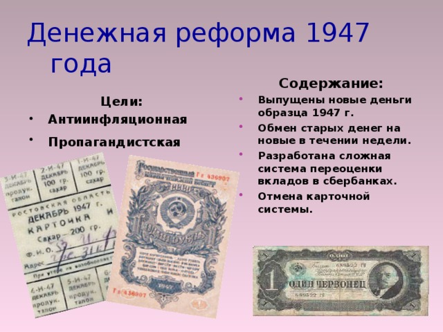 Денежная реформа 1947 года Содержание: Выпущены новые деньги образца 1947 г. Обмен старых денег на новые в течении недели. Разработана сложная система переоценки вкладов в сбербанках. Отмена карточной системы. Цели: Антиинфляционная Пропагандистская   