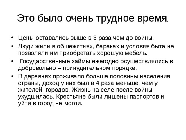 Это было очень трудное время . Цены оставались выше в 3 раза,чем до войны. Люди жили в общежитиях, бараках и условия быта не позволяли им приобретать хорошую мебель.  Государственные займы ежегодно осуществлялись в добровольно – принудительном порядке. В деревнях проживало больше половины населения страны, доход у них был в 4 раза меньше, чем у жителей городов. Жизнь на селе после войны ухудшилась. Крестьяне были лишены паспортов и уйти в город не могли. 
