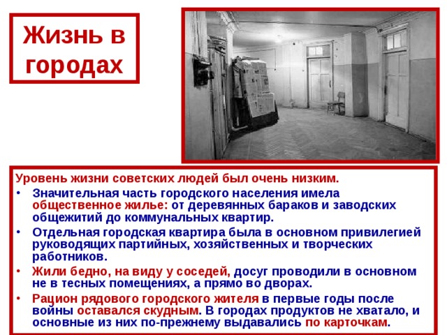 Жизнь в городах Уровень жизни советских людей был очень низким. Значительная часть городского населения имела общественное жилье: от деревянных бараков и заводских общежитий до коммунальных квартир. Отдельная городская квартира была в основном привилегией руководящих партийных, хозяйственных и творческих работников. Жили бедно, на виду у соседей, досуг проводили в основном не в тесных помещениях, а прямо во дворах. Рацион рядового городского жителя в первые годы после войны оставался скудным . В городах продуктов не хватало, и основные из них по-прежнему выдавались по карточкам . 