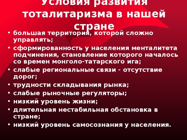 Условия развития тоталитаризма в нашей стране большая территория, которой сложно управлять; сформированность у населения менталитета подчинения, становление которого началось со времен монголо-татарского ига; слабые региональные связи - отсутствие дорог; трудности складывания рынка; слабые рыночные регуляторы; низкий уровень жизни; длительная нестабильная обстановка в стране; низкий уровень самосознания у населения. 