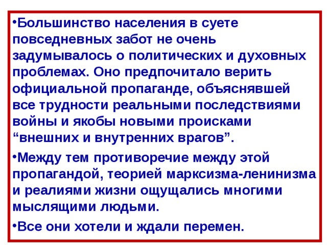 Большинство населения в суете повседневных забот не очень задумывалось о политических и духовных проблемах. Оно предпочитало верить официальной пропаганде, объяснявшей все трудности реальными последствиями войны и якобы новыми происками “внешних и внутренних врагов”. Между тем противоречие между этой пропагандой, теорией марксизма-ленинизма и реалиями жизни ощущались многими мыслящими людьми. Все они хотели и ждали перемен. 
