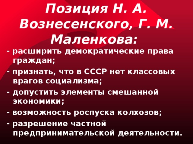 Позиция Н. А. Вознесенского, Г. М. Маленкова: - расширить демократические права граждан; - признать, что в СССР нет классовых врагов социализма; - допустить элементы смешанной экономики; - возможность роспуска колхозов; - разрешение частной предпринимательской деятельности. 