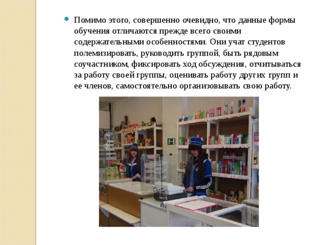 Помимо этого, совершенно очевидно, что данные формы обучения отличаются прежде всего своими содержательными особенностями. Они учат студентов полемизировать, руководить группой, быть рядовым соучастником, фиксировать ход обсуждения, отчитываться за работу своей группы, оценивать работу других групп и ее членов, самостоятельно организовывать свою работу. 