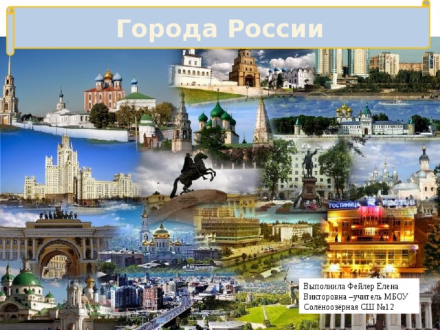 Города России Выполнила Фейлер Елена Викторовна –учитель МБОУ Солёноозёрная СШ №12 