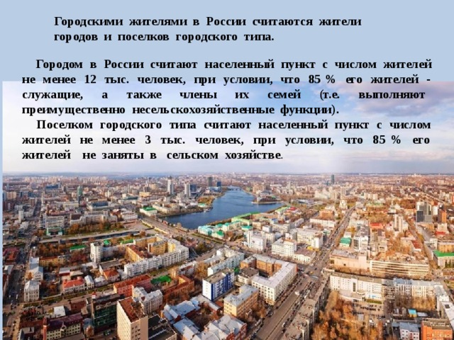 Городскими жителями в России считаются жители городов и поселков городского типа.  Городом в России считают населенный пункт с числом жителей не менее 12 тыс. человек, при условии, что 85 % его жителей - служащие, а также члены их семей (т.е. выполняют преимущественно несельскохозяйственные функции).  Поселком городского типа считают населенный пункт с числом жителей не менее 3 тыс. человек, при условии, что 85 % его жителей не заняты в сельском хозяйстве . 