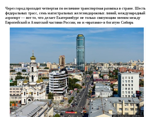 Через город проходит четвертая по величине транспортная развязка в стране. Шесть федеральных трасс, семь магистральных железнодорожных линий, международный аэропорт — вот то, что делает Екатеринбург не только связующим звеном между Европейской и Азиатской частями России, но и «вратами» в богатую Сибирь 