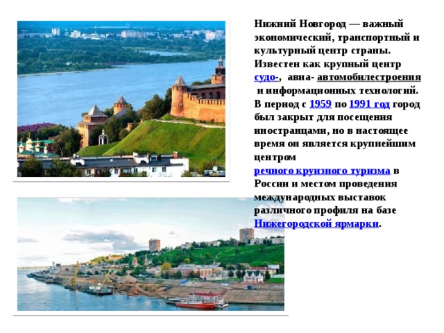 Нижний Новгород — важный экономический, транспортный и культурный центр страны. Известен как крупный центр  судо - ,  авиа- автомобилестроения  и информационных технологий. В период с  1959  по  1991 год  город был закрыт для посещения иностранцами, но в настоящее время он является крупнейшим центром  речного круизного туризма  в России и местом проведения международных выставок различного профиля на базе  Нижегородской ярмарки . 