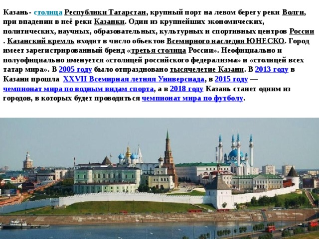 Казань- с толица   Республики Татарстан , крупный порт на левом берегу реки  Волги , при впадении в неё реки  Казанки . Один из крупнейших экономических, политических, научных, образовательных, культурных и спортивных центров  России .  Казанский кремль  входит в число объектов  Всемирного наследия ЮНЕСКО . Город имеет зарегистрированный бренд « третья столица  России». Неофициально и полуофициально именуется «столицей российского федерализма» и «столицей всех татар мира». В  2005 году  было отпраздновано  тысячелетие Казани . В  2013 году  в Казани прошла   XXVII Всемирная летняя Универсиада , в  2015 году  —  чемпионат мира по водным видам спорта , а в  2018 году Казань станет одним из городов, в которых будет проводиться  чемпионат мира по футболу . 