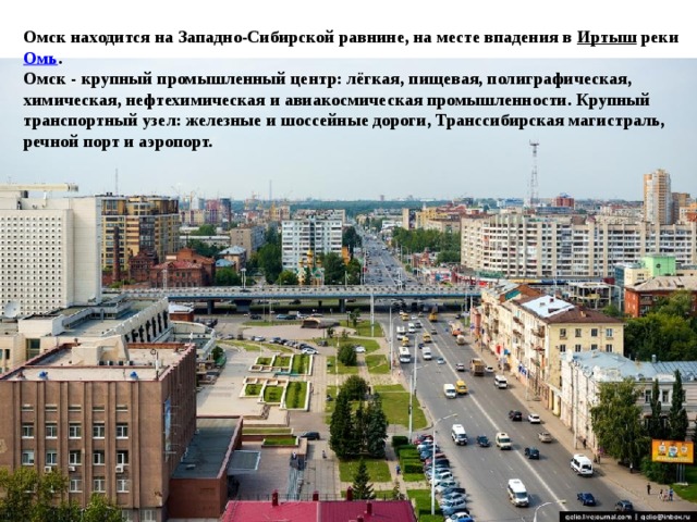 Омск находится на Западно-Сибирской равнине, на месте впадения в  Иртыш  реки  Омь . Омск - крупный промышленный центр: лёгкая, пищевая, полиграфическая, химическая, нефтехимическая и авиакосмическая промышленноcти. Крупный транспортный узел: железные и шоссейные дороги, Транссибирская магистраль, речной порт и аэропорт. 