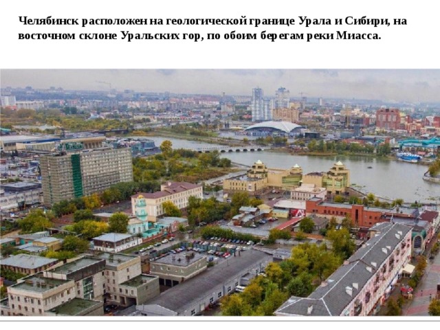 Челябинск расположен на геологической границе Урала и Сибири, на восточном склоне Уральских гор, по обоим берегам реки Миасса. 