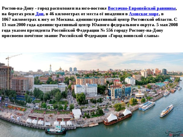Ростов-на-Дону - город расположен на юго-востоке  Восточно-Европейской равнины , на берегах реки  Дон , в 46 километрах от места её впадения в Азовское море , в 1067 километрах к югу от Москвы. административный центр Ростовской области. C 13 мая 2000 года административный центр Южного федерального округа. 5 мая 2008 года указом президента Российской Федерации № 556 городу Ростову-на-Дону присвоено почётное звание Российской Федерации «Город воинской славы» 