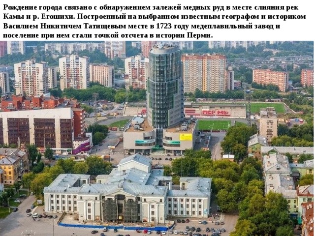 Рождение города связано с обнаружением залежей медных руд в месте слияния рек Камы и р. Егошихи. Построенный на выбранном известным географом и историком Василием Никитичем Татищевым месте в 1723 году медеплавильный завод и поселение при нем стали точкой отсчета в истории Перми. 
