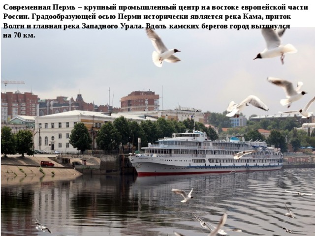 Современная Пермь – крупный промышленный центр на востоке европейской части России. Градообразующей осью Перми исторически является река Кама, приток Волги и главная река Западного Урала. Вдоль камских берегов город вытянулся на 70 км. 