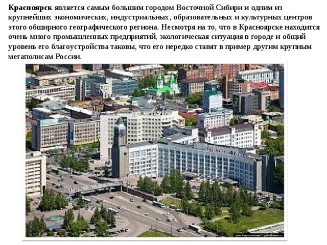 Красноярск является самым большим городом Восточной Сибири и одним из крупнейших экономических, индустриальных, образовательных и культурных центров этого обширного географического региона. Несмотря на то, что в Красноярске находится очень много промышленных предприятий, экологическая ситуация в городе и общий уровень его благоустройства таковы, что его нередко ставят в пример другим крупным мегаполисам России. 