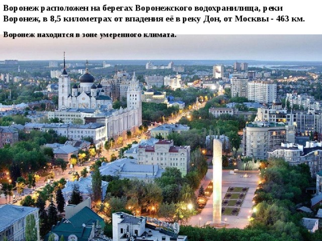 Воронеж расположен на берегах Воронежского водохранилища, реки Воронеж, в 8,5 километрах от впадения её в реку Дон, от Москвы - 463 км.  Воронеж находится в зоне умеренного климата. 