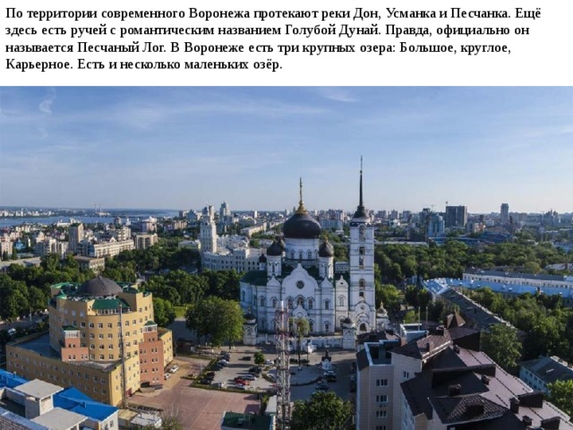 По территории современного Воронежа протекают реки Дон, Усманка и Песчанка. Ещё здесь есть ручей с романтическим названием Голубой Дунай. Правда, официально он называется Песчаный Лог. В Воронеже есть три крупных озера: Большое, круглое, Карьерное. Есть и несколько маленьких озёр. 