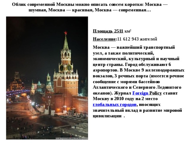 Облик современной Москвы можно описать совсем коротко: Москва — шумная, Москва — красивая, Москва — современная… Площадь 2511 км² Население : 11 612 943 жителей Москва — важнейший транспортный узел, а также политический, экономический, культурный и научный центр страны. Город обслуживают 6 аэропортов. В Москве 9 железнодорожных вокзалов, 3 речных порта (имеется речное сообщение с морями бассейнов Атлантического и Северного Ледовитого океанов). Журнал  Foreign  Policy  ставит Москву в 2010 году на 2 место    глобальных городов , вносящих значительный вклад в развитие мировой цивилизации  . 