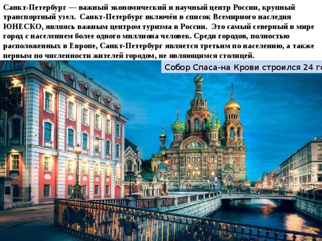 Санкт-Петербург — важный экономический и научный центр России, крупный транспортный узел. Санкт-Петербург включён в список Всемирного наследия ЮНЕСКО, являясь важным центром туризма в России.  Это самый северный в мире город с населением более одного миллиона человек. Среди городов, полностью расположенных в Европе, Санкт-Петербург является третьим по населению, а также первым по численности жителей городом, не являющимся столицей.  Собор Спаса-на Крови строился 24 года 
