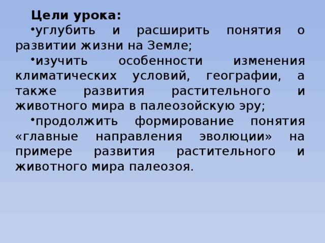 Цели урока: углубить и расширить понятия о развитии жизни на Земле; изучить особенности изменения климатических условий, географии, а также развития растительного и животного мира в палеозойскую эру; продолжить формирование понятия «главные направления эволюции» на примере развития растительного и животного мира палеозоя. 