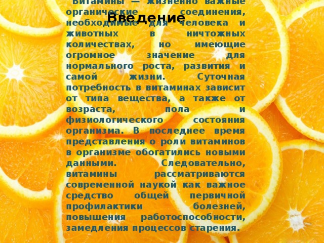Введение  Витамины — жизненно важные органические соединения, необходимые для человека и животных в ничтожных количествах, но имеющие огромное значение для нормального роста, развития и самой жизни. Суточная потребность в витаминах зависит от типа вещества, а также от возраста, пола и физиологического состояния организма. В последнее время представления о роли витаминов в организме обогатились новыми данными. Следовательно, витамины рассматриваются современной наукой как важное средство общей первичной профилактики болезней, повышения работоспособности, замедления процессов старения. 