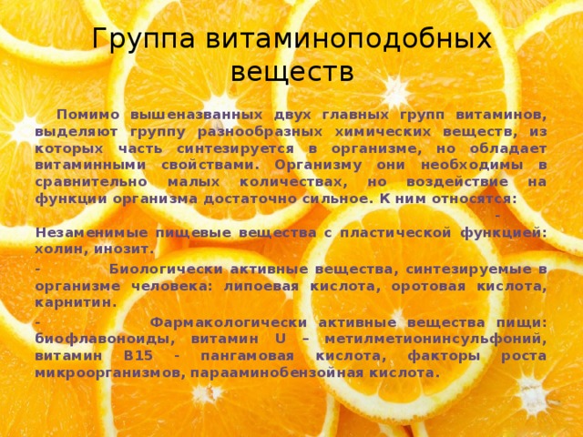 Группа витаминоподобных веществ   Помимо вышеназванных двух главных групп витаминов, выделяют группу разнообразных химических веществ, из которых часть синтезируется в организме, но обладает витаминными свойствами. Организму они необходимы в сравнительно малых количествах, но воздействие на функции организма достаточно сильное. К ним относятся: - Незаменимые пищевые вещества с пластической функцией: холин, инозит. - Биологически активные вещества, синтезируемые в организме человека: липоевая кислота, оротовая кислота, карнитин. - Фармакологически активные вещества пищи: биофлавоноиды, витамин U – метилметионинсульфоний, витамин В15 - пангамовая кислота, факторы роста микроорганизмов, парааминобензойная кислота. 