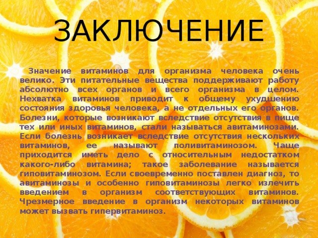 ЗАКЛЮЧЕНИЕ  Значение витаминов для организма человека очень велико. Эти питательные вещества поддерживают работу абсолютно всех органов и всего организма в целом. Нехватка витаминов приводит к общему ухудшению состояния здоровья человека, а не отдельных его органов. Болезни, которые возникают вследствие отсутствия в пище тех или иных витаминов, стали называться авитаминозами. Если болезнь возникает вследствие отсутствия нескольких витаминов, ее называют поливитаминозом. Чаще приходится иметь дело с относительным недостатком какого-либо витамина; такое заболевание называется гиповитаминозом. Если своевременно поставлен диагноз, то авитаминозы и особенно гиповитаминозы легко излечить введением в организм соответствующих витаминов. Чрезмерное введение в организм некоторых витаминов может вызвать гипервитаминоз. 