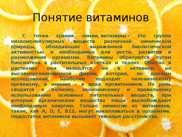 Понятие витаминов   С точки зрения химии, витамины - это группа низкомолекулярных веществ различной химической природы, обладающих выраженной биологической активностью и необходимых для роста, развития и размножения организма. Витамины образуются путем биосинтеза в растительных клетках и тканях. Обычно в растениях они находятся не в активной, но высокоорганизованной форме, которая, по данным исследований, наиболее подходит человеческому организму, а именно – в виде провитаминов. Их роль сводится к полному, экономичному и правильному использованию основных питательных веществ, при котором органические вещества пищи высвобождают необходимую энергию. Только немногие из витаминов, такие, как A, D, Е, В12, могут накапливаться в организме. Недостаток витаминов вызывает тяжелые расстройства. 