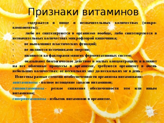 Признаки витаминов -          содержатся в пище в незначительных количествах (микро-компоненты); -          либо не синтезируются в организме вообще, либо синтезируются в незначительных количествах микрофлорой кишечника; -          не выполняют пластических функций; -          не являются источниками энергии; -          являются ко факторами многих ферментативных систем; -          оказывают биологическое действие в малых концентрациях и влияют на все обменные процессы в организме, требуются организму в очень небольших количествах: от нескольких мкг до нескольких мг в день..  Известны разные степени необеспеченности организма витаминами: авитаминозы  - полное истощение запасов витаминов; гиповитаминозы  - резкое снижение обеспеченности тем или иным витамином; гипервитаминозы  - избыток витаминов в организме. 