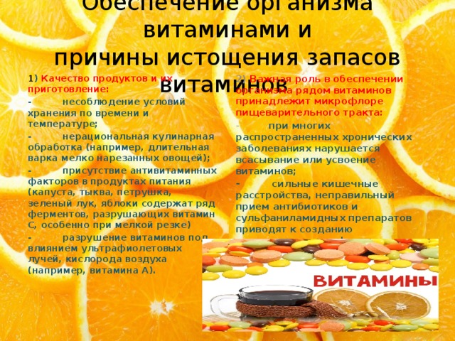 Обеспечение организма витаминами и  причины истощения запасов витаминов 1 ) Качество продуктов и их приготовление: 2) Важная роль в обеспечении организма рядом витаминов принадлежит микрофлоре пищеварительного тракта: -          несоблюдение условий хранения по времени и температуре; -          при многих распространенных хронических заболеваниях нарушается всасывание или усвоение витаминов; -          нерациональная кулинарная обработка (например, длительная варка мелко нарезанных овощей); -          сильные кишечные расстройства, неправильный прием антибиотиков и сульфаниламидных препаратов приводят к созданию определенного дефицита витаминов, которые могут синтезироваться полезной микрофлорой кишечника (витамины В12, В6,, Н (биотин)). -          присутствие антивитаминных факторов в продуктах питания (капуста, тыква, петрушка, зеленый лук, яблоки содержат ряд ферментов, разрушающих витамин С, особенно при мелкой резке) -          разрушение витаминов под влиянием ультрафиолетовых лучей, кислорода воздуха (например, витамина А).  