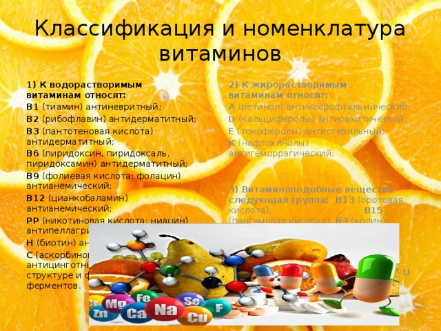 Классификация и номенклатура витаминов 1) К водорастворимым витаминам относят: 2) К жирорастворимым витаминам относят: B1 (тиамин) антиневритный; А (ретинол) антиксерофтальмический; B2 (рибофлавин) антидерматитный; D (кальциферолы) антирахитический; E (токоферолы) антистерильный; B3 (пантотеновая кислота) антидерматитный; B6 (пиридоксин, пиридоксаль, пиридоксамин) антидерматитный; К (нафтохинолы) антигеморрагический; B9 (фолиевая кислота; фолацин) антианемический;  B12 (цианкобаламин) антианемический;  3) Витаминоподобные вещества следующая группа:    В13 (оротовая кислота), В15 (пангамовая кислота), В4 (холин), В8 (инозитол), Вт (карнитин), H1 (параминбензойная кислота), F (полинасыщенные жирные кислоты), U (S=метилметионин-сульфат-хлорид). PP (никотиновая кислота; ниацин) антипеллагрический; H (биотин) антидерматитный; C (аскорбиновая кислота) антицинготный – участвуют в структуре и функционировании ферментов. 